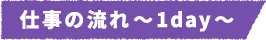 仕事の流れ～1day～